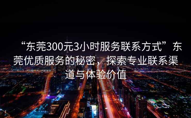 “東莞300元3小時(shí)服務(wù)聯(lián)系方式”東莞優(yōu)質(zhì)服務(wù)的秘密，探索專業(yè)聯(lián)系渠道與體驗(yàn)價(jià)值