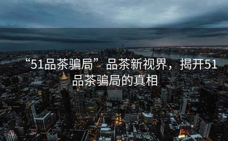 “51品茶騙局”品茶新視界，揭開51品茶騙局的真相