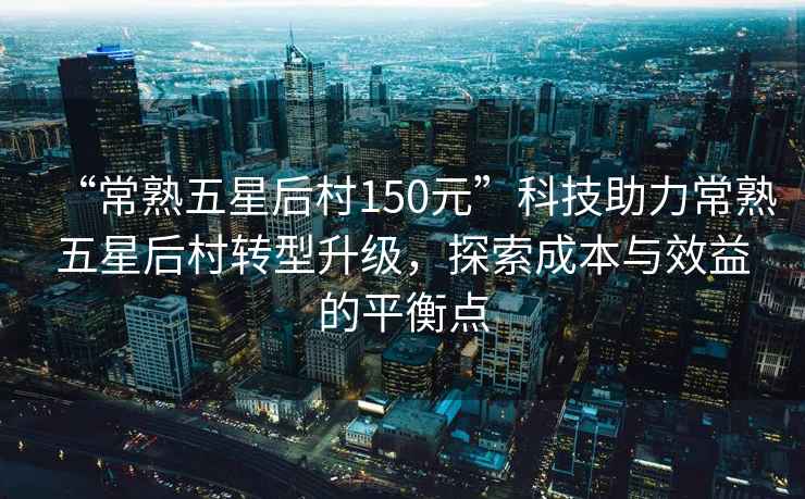 “常熟五星后村150元”科技助力常熟五星后村轉(zhuǎn)型升級(jí)，探索成本與效益的平衡點(diǎn)