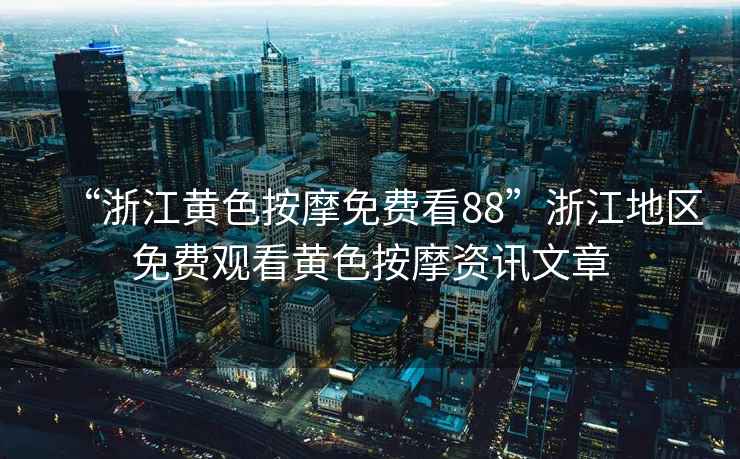 “浙江黃色按摩免費(fèi)看88”浙江地區(qū)免費(fèi)觀看黃色按摩資訊文章