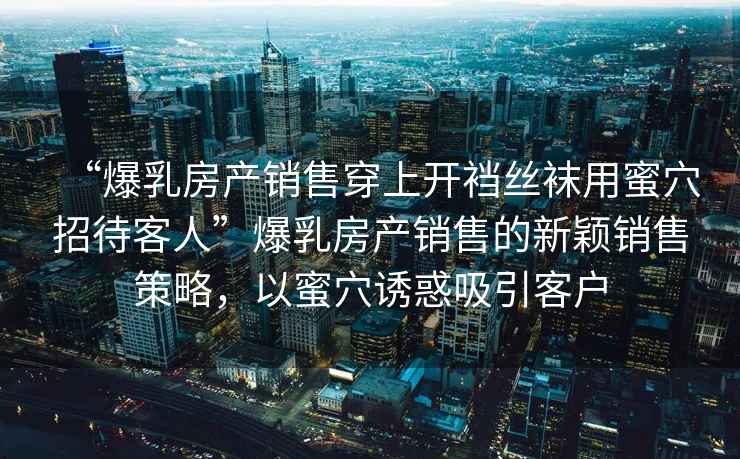 “爆乳房產(chǎn)銷(xiāo)售穿上開(kāi)襠絲襪用蜜穴招待客人”爆乳房產(chǎn)銷(xiāo)售的新穎銷(xiāo)售策略，以蜜穴誘惑吸引客戶(hù)