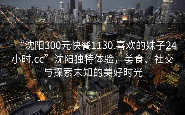 “沈陽300元快餐1130.喜歡的妹子24小時.cc”沈陽獨特體驗，美食、社交與探索未知的美好時光