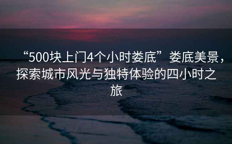 “500塊上門4個小時婁底”婁底美景，探索城市風(fēng)光與獨特體驗的四小時之旅