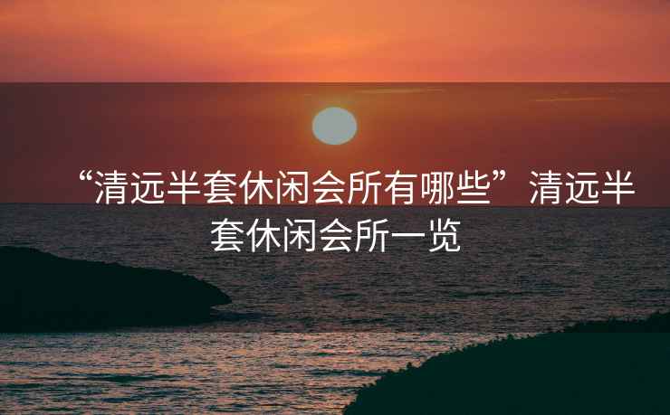 “清遠(yuǎn)半套休閑會(huì)所有哪些”清遠(yuǎn)半套休閑會(huì)所一覽
