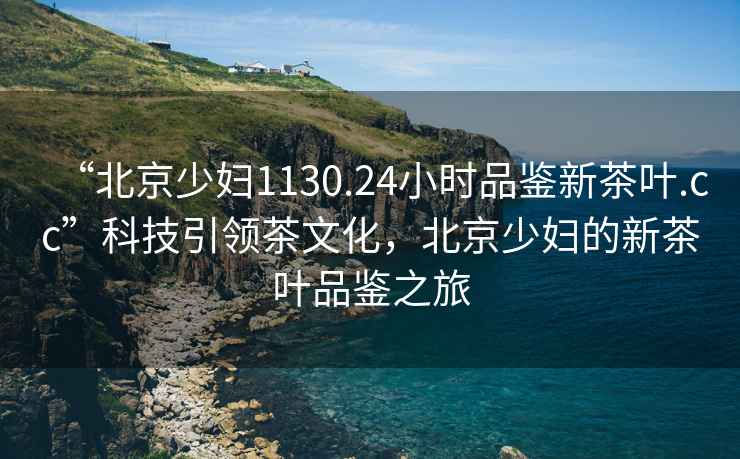 “北京少婦1130.24小時品鑒新茶葉.cc”科技引領茶文化，北京少婦的新茶葉品鑒之旅