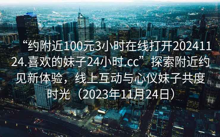 “約附近100元3小時(shí)在線打開(kāi)20241124.喜歡的妹子24小時(shí).cc”探索附近約見(jiàn)新體驗(yàn)，線上互動(dòng)與心儀妹子共度時(shí)光（2023年11月24日）