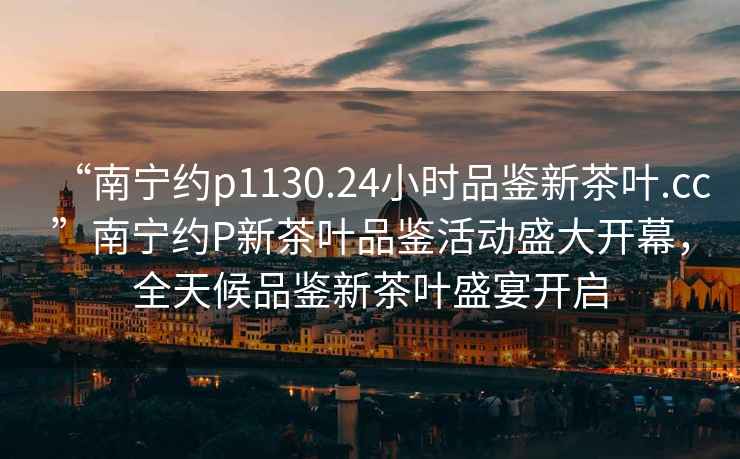 “南寧約p1130.24小時(shí)品鑒新茶葉.cc”南寧約P新茶葉品鑒活動(dòng)盛大開(kāi)幕，全天候品鑒新茶葉盛宴開(kāi)啟