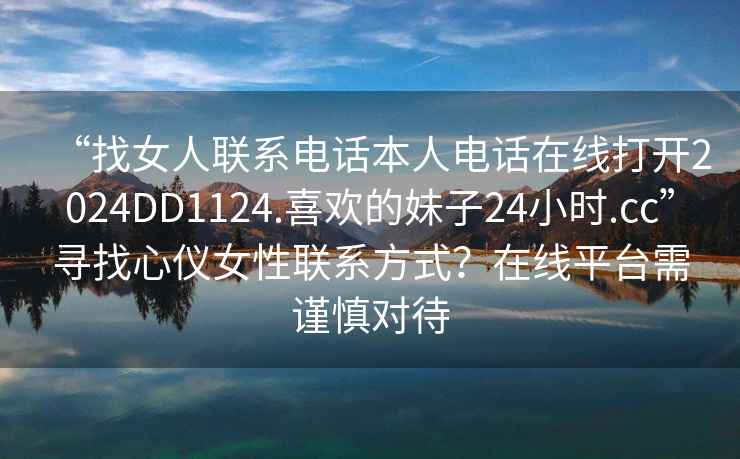 “找女人聯(lián)系電話本人電話在線打開2024DD1124.喜歡的妹子24小時(shí).cc”尋找心儀女性聯(lián)系方式？在線平臺(tái)需謹(jǐn)慎對(duì)待