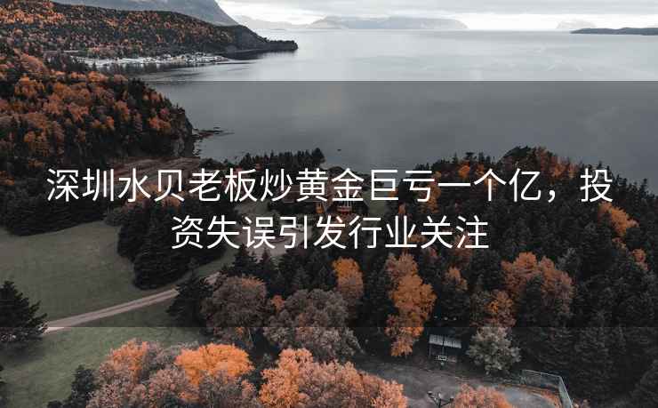 深圳水貝老板炒黃金巨虧一個(gè)億，投資失誤引發(fā)行業(yè)關(guān)注