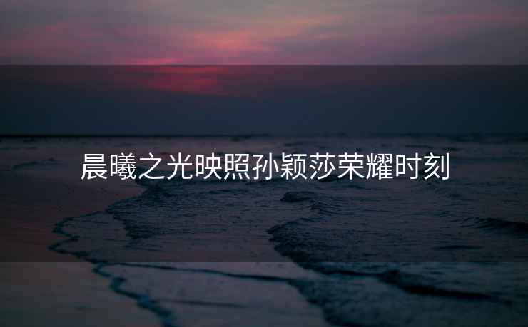 晨曦之光映照孫穎莎榮耀時(shí)刻