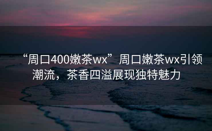 “周口400嫩茶wx”周口嫩茶wx引領(lǐng)潮流，茶香四溢展現(xiàn)獨特魅力