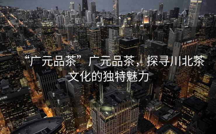 “廣元品茶”廣元品茶，探尋川北茶文化的獨(dú)特魅力