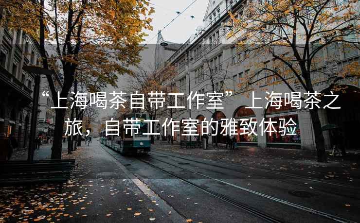 “上海喝茶自帶工作室”上海喝茶之旅，自帶工作室的雅致體驗