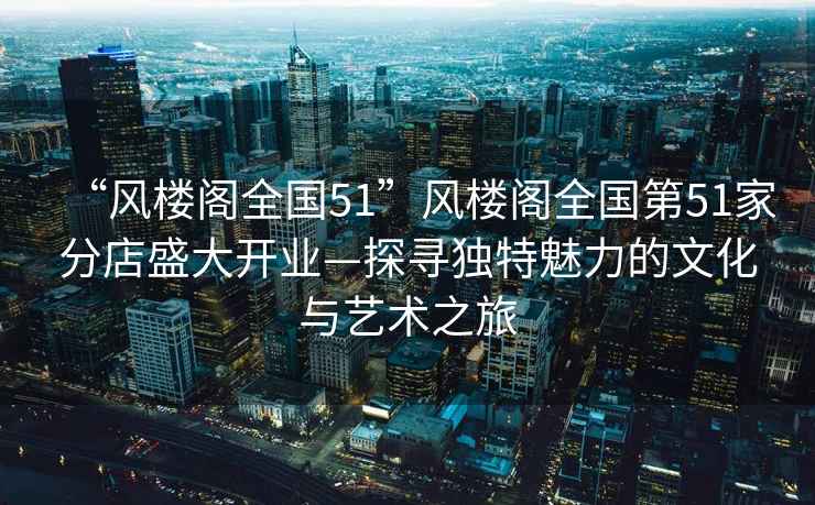 “風(fēng)樓閣全國51”風(fēng)樓閣全國第51家分店盛大開業(yè)—探尋獨(dú)特魅力的文化與藝術(shù)之旅