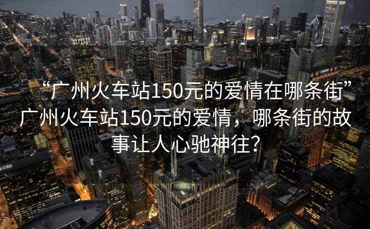“廣州火車站150元的愛情在哪條街”廣州火車站150元的愛情，哪條街的故事讓人心馳神往？