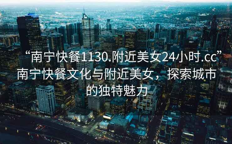 “南寧快餐1130.附近美女24小時.cc”南寧快餐文化與附近美女，探索城市的獨特魅力