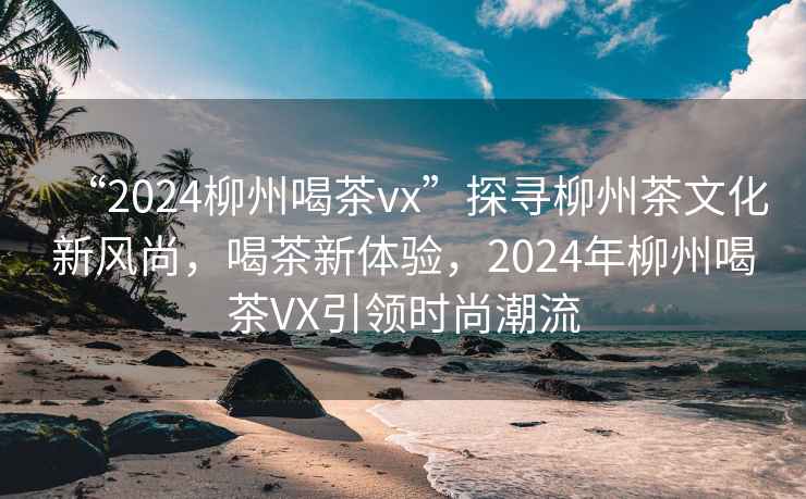 “2024柳州喝茶vx”探尋柳州茶文化新風(fēng)尚，喝茶新體驗(yàn)，2024年柳州喝茶VX引領(lǐng)時尚潮流
