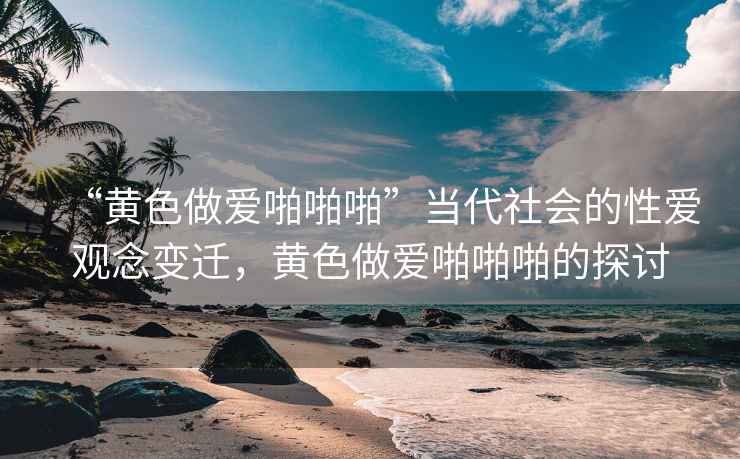 “黃色做愛啪啪啪”當(dāng)代社會(huì)的性愛觀念變遷，黃色做愛啪啪啪的探討