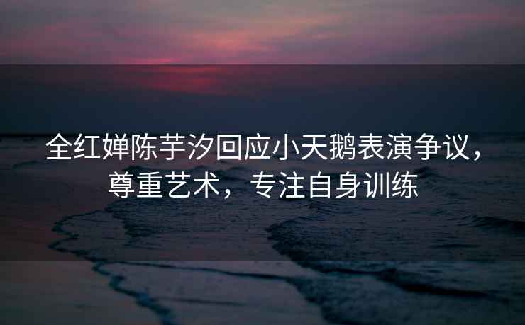 全紅嬋陳芋汐回應(yīng)小天鵝表演爭(zhēng)議，尊重藝術(shù)，專注自身訓(xùn)練