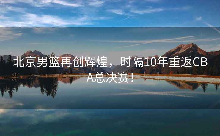 北京男籃再創(chuàng)輝煌，時隔10年重返CBA總決賽！