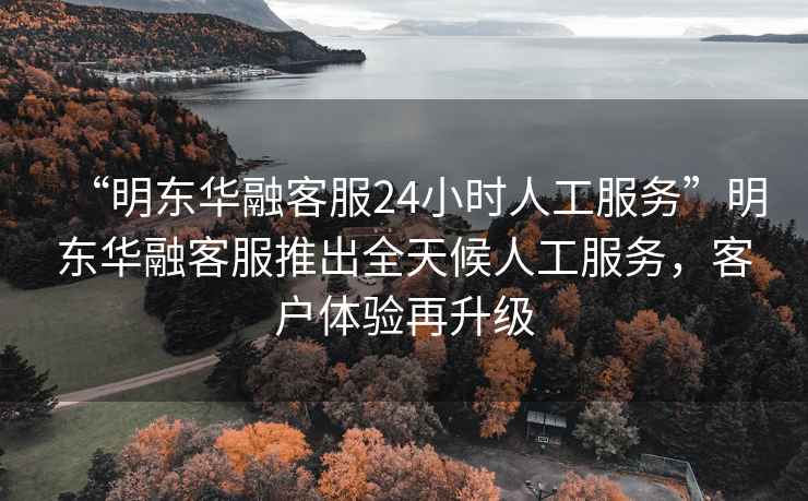 “明東華融客服24小時人工服務”明東華融客服推出全天候人工服務，客戶體驗再升級