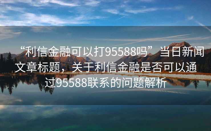“利信金融可以打95588嗎”當(dāng)日新聞文章標(biāo)題，關(guān)于利信金融是否可以通過(guò)95588聯(lián)系的問(wèn)題解析