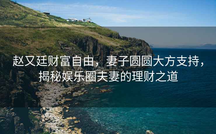 趙又廷財(cái)富自由，妻子圓圓大方支持，揭秘娛樂圈夫妻的理財(cái)之道