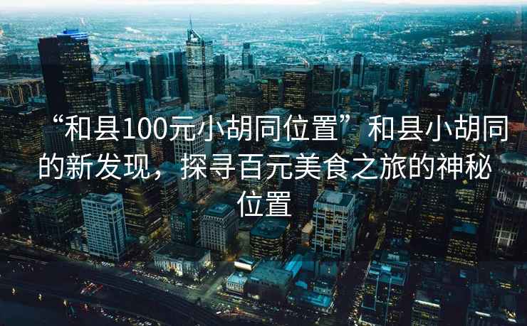 “和縣100元小胡同位置”和縣小胡同的新發(fā)現(xiàn)，探尋百元美食之旅的神秘位置