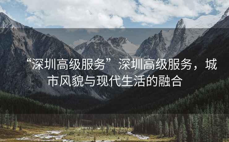 “深圳高級(jí)服務(wù)”深圳高級(jí)服務(wù)，城市風(fēng)貌與現(xiàn)代生活的融合
