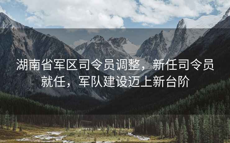 湖南省軍區(qū)司令員調(diào)整，新任司令員就任，軍隊建設(shè)邁上新臺階