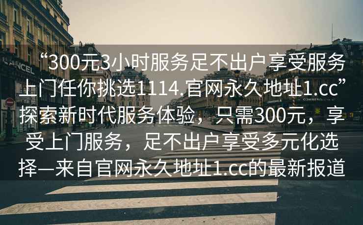 “300元3小時服務足不出戶享受服務上門任你挑選1114.官網(wǎng)永久地址1.cc”探索新時代服務體驗，只需300元，享受上門服務，足不出戶享受多元化選擇—來自官網(wǎng)永久地址1.cc的最新報道