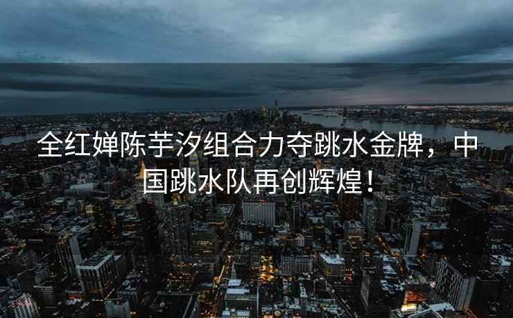 全紅嬋陳芋汐組合力奪跳水金牌，中國跳水隊再創(chuàng)輝煌！