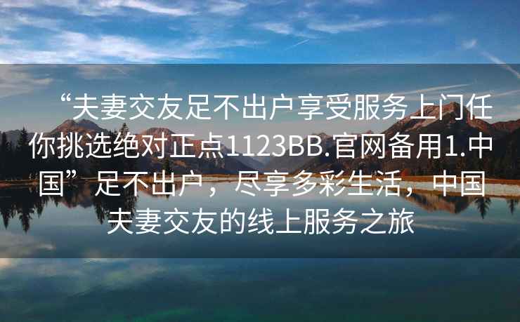 “夫妻交友足不出戶享受服務上門任你挑選絕對正點1123BB.官網(wǎng)備用1.中國”足不出戶，盡享多彩生活，中國夫妻交友的線上服務之旅