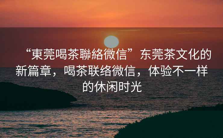 “東莞喝茶聯(lián)絡(luò)微信”東莞茶文化的新篇章，喝茶聯(lián)絡(luò)微信，體驗(yàn)不一樣的休閑時(shí)光