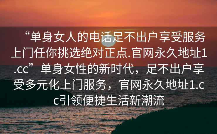 “單身女人的電話足不出戶享受服務(wù)上門任你挑選絕對(duì)正點(diǎn).官網(wǎng)永久地址1.cc”單身女性的新時(shí)代，足不出戶享受多元化上門服務(wù)，官網(wǎng)永久地址1.cc引領(lǐng)便捷生活新潮流