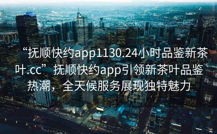 “撫順快約app1130.24小時(shí)品鑒新茶葉.cc”撫順快約app引領(lǐng)新茶葉品鑒熱潮，全天候服務(wù)展現(xiàn)獨(dú)特魅力