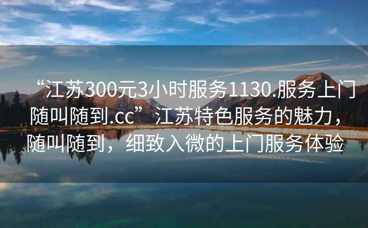“江蘇300元3小時服務(wù)1130.服務(wù)上門隨叫隨到.cc”江蘇特色服務(wù)的魅力，隨叫隨到，細(xì)致入微的上門服務(wù)體驗