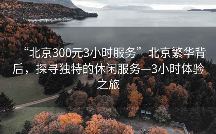 “北京300元3小時(shí)服務(wù)”北京繁華背后，探尋獨(dú)特的休閑服務(wù)—3小時(shí)體驗(yàn)之旅