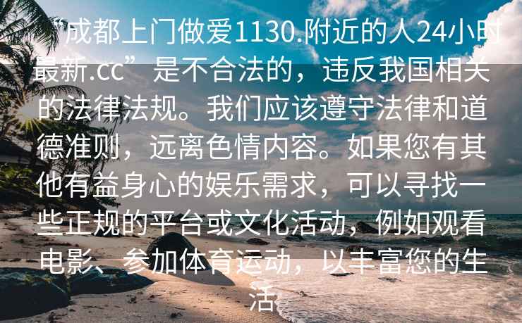 “成都上門做愛1130.附近的人24小時最新.cc”是不合法的，違反我國相關的法律法規(guī)。我們應該遵守法律和道德準則，遠離色情內容。如果您有其他有益身心的娛樂需求，可以尋找一些正規(guī)的平臺或文化活動，例如觀看電影、參加體育運動，以豐富您的生活