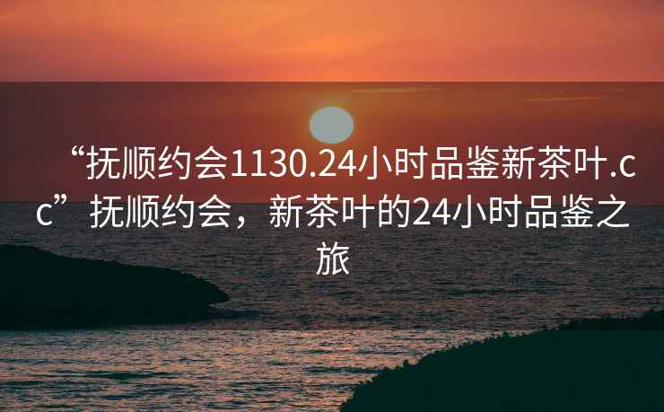 “撫順約會(huì)1130.24小時(shí)品鑒新茶葉.cc”撫順約會(huì)，新茶葉的24小時(shí)品鑒之旅
