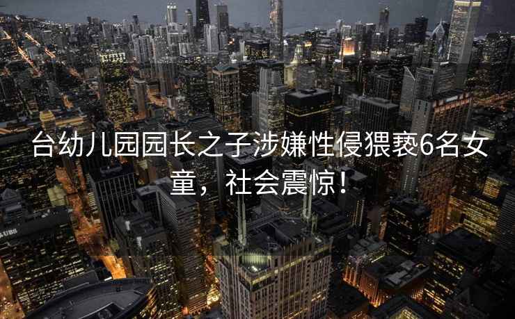 臺幼兒園園長之子涉嫌性侵猥褻6名女童，社會震驚！