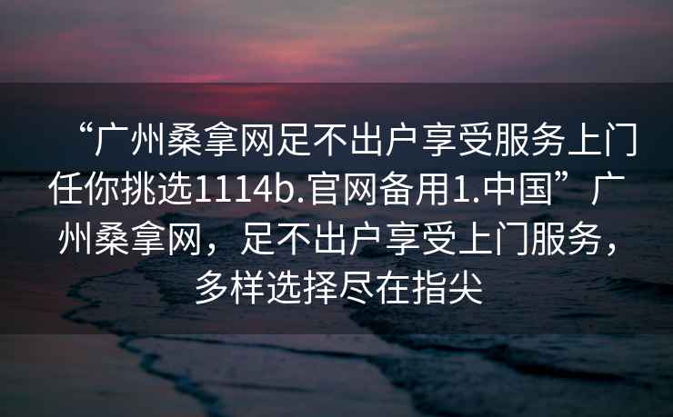 “廣州桑拿網(wǎng)足不出戶享受服務(wù)上門任你挑選1114b.官網(wǎng)備用1.中國”廣州桑拿網(wǎng)，足不出戶享受上門服務(wù)，多樣選擇盡在指尖