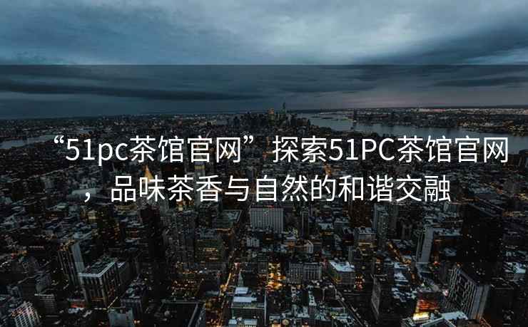 “51pc茶館官網(wǎng)”探索51PC茶館官網(wǎng)，品味茶香與自然的和諧交融