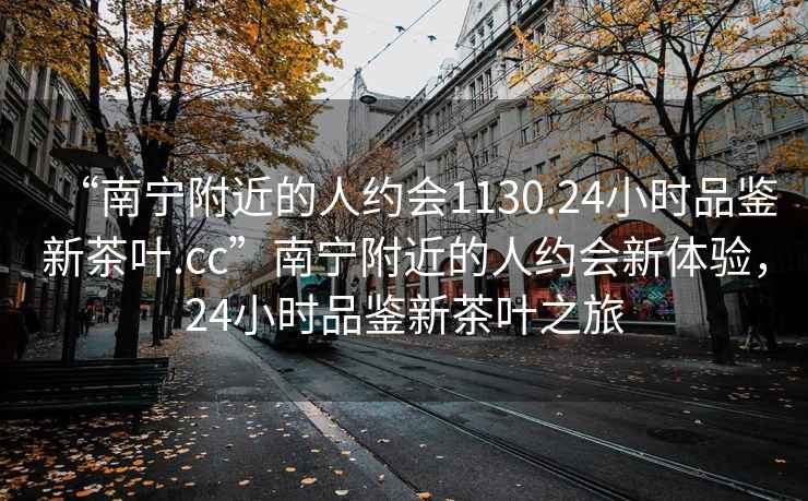 “南寧附近的人約會(huì)1130.24小時(shí)品鑒新茶葉.cc”南寧附近的人約會(huì)新體驗(yàn)，24小時(shí)品鑒新茶葉之旅