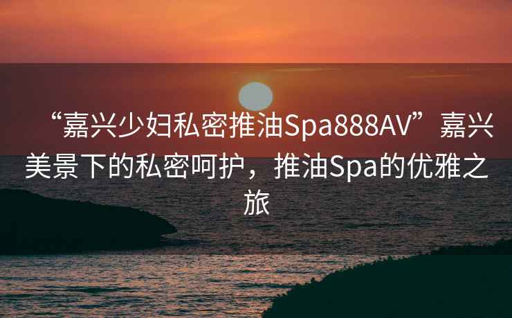 “嘉興少婦私密推油Spa888AV”嘉興美景下的私密呵護(hù)，推油Spa的優(yōu)雅之旅