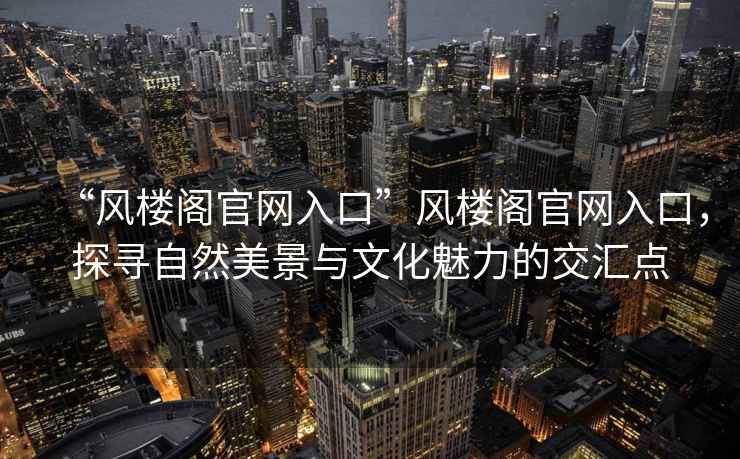 “風(fēng)樓閣官網(wǎng)入口”風(fēng)樓閣官網(wǎng)入口，探尋自然美景與文化魅力的交匯點(diǎn)