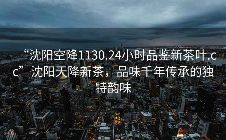 “沈陽空降1130.24小時品鑒新茶葉.cc”沈陽天降新茶，品味千年傳承的獨特韻味
