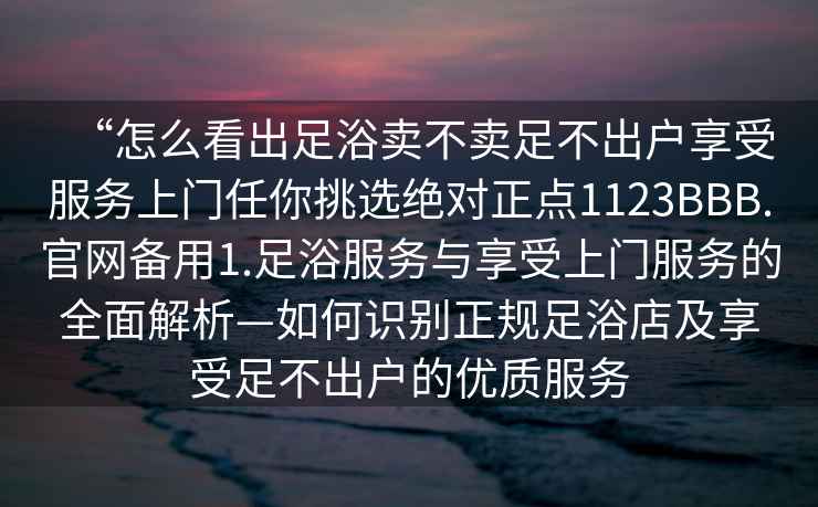 “怎么看出足浴賣不賣足不出戶享受服務(wù)上門任你挑選絕對(duì)正點(diǎn)1123BBB.官網(wǎng)備用1.足浴服務(wù)與享受上門服務(wù)的全面解析—如何識(shí)別正規(guī)足浴店及享受足不出戶的優(yōu)質(zhì)服務(wù)