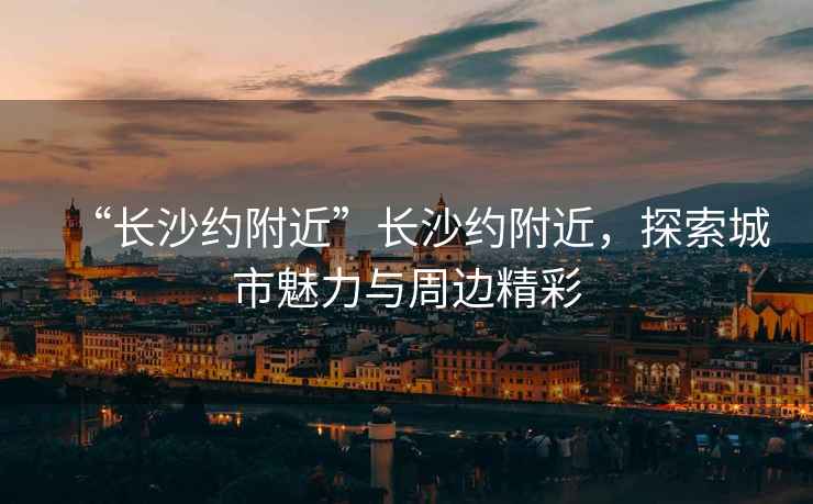 “長沙約附近”長沙約附近，探索城市魅力與周邊精彩