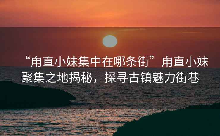 “甪直小妹集中在哪條街”甪直小妹聚集之地揭秘，探尋古鎮(zhèn)魅力街巷